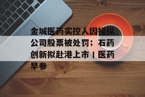 金城医药实控人因操纵公司股票被处罚;石药创新拟赴港上市丨医药早参-第1张图片-佛山资讯网 金城医药实控人因操纵公司股票被处罚;石药创新拟赴港上市丨医药早参-第1张图片-佛山资讯网