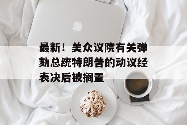 最新！美众议院有关弹劾总统特朗普的动议经表决后被搁置-第1张图片-佛山资讯网