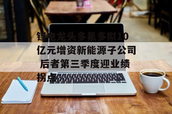 锂电龙头多氟多拟10亿元增资新能源子公司 后者第三季度迎业绩拐点-第1张图片-佛山资讯网 锂电龙头多氟多拟10亿元增资新能源子公司 后者第三季度迎业绩拐点-第1张图片-佛山资讯网