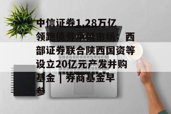 中信证券1.28万亿领跑债券承销市场；西部证券联合陕西国资等设立20亿元产发并购基金 | 券商基金早参-第1张图片-佛山资讯网
