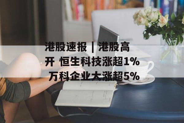 港股速报 | 港股高开 恒生科技涨超1% 万科企业大涨超5%-第1张图片-佛山资讯网 港股速报 | 港股高开 恒生科技涨超1% 万科企业大涨超5%-第1张图片-佛山资讯网