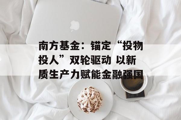 南方基金：锚定“投物投人”双轮驱动 以新质生产力赋能金融强国-第1张图片-佛山资讯网