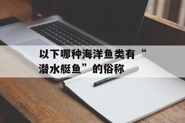 以下哪种海洋鱼类有“潜水艇鱼”的俗称-第1张图片-佛山资讯网 以下哪种海洋鱼类有“潜水艇鱼”的俗称-第1张图片-佛山资讯网