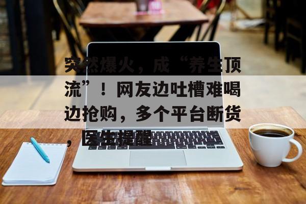 突然爆火,成“养生顶流”!网友边吐槽难喝边抢购,多个平台断货,医生提醒-第1张图片-佛山资讯网 突然爆火,成“养生顶流”!网友边吐槽难喝边抢购,多个平台断货,医生提醒-第1张图片-佛山资讯网