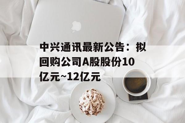 中兴通讯最新公告：拟回购公司A股股份10亿元~12亿元-第1张图片-佛山资讯网