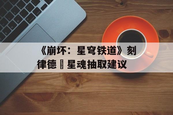 《崩坏：星穹铁道》刻律德菈星魂抽取建议-第1张图片-佛山资讯网