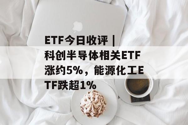 ETF今日收评 | 科创半导体相关ETF涨约5%，能源化工ETF跌超1%-第1张图片-佛山资讯网