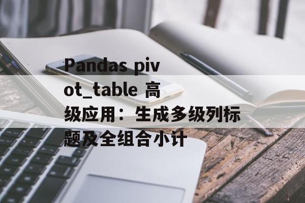 Pandas pivot_table 高级应用：生成多级列标题及全组合小计-第2张图片-佛山资讯网
