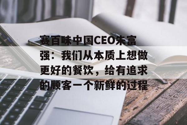 赛百味中国CEO朱富强：我们从本质上想做更好的餐饮，给有追求的顾客一个新鲜的过程-第1张图片-佛山资讯网
