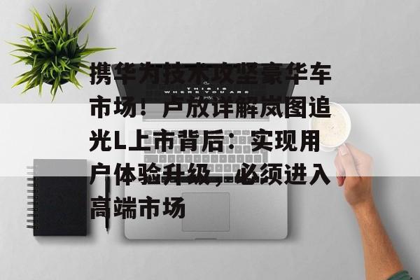 携华为技术攻坚豪华车市场!卢放详解岚图追光L上市背后:实现用户体验升级,必须进入高端市场-第1张图片-佛山资讯网 携华为技术攻坚豪华车市场!卢放详解岚图追光L上市背后:实现用户体验升级,必须进入高端市场-第1张图片-佛山资讯网