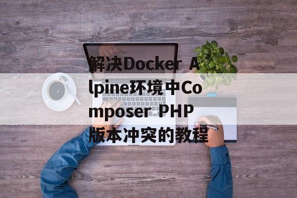 解决Docker Alpine环境中Composer PHP版本冲突的教程-第2张图片-佛山资讯网 解决Docker Alpine环境中Composer PHP版本冲突的教程-第2张图片-佛山资讯网