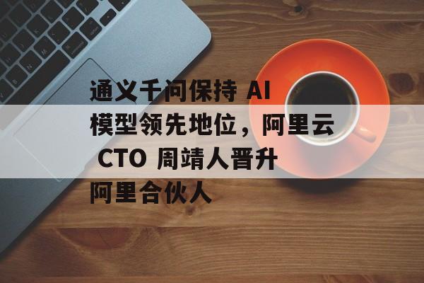 通义千问保持 AI 模型领先地位,阿里云 CTO 周靖人晋升阿里合伙人-第1张图片-佛山资讯网 通义千问保持 AI 模型领先地位,阿里云 CTO 周靖人晋升阿里合伙人-第1张图片-佛山资讯网