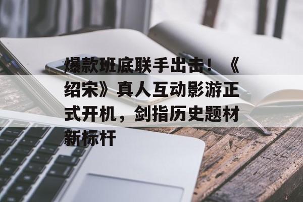 爆款班底联手出击！《绍宋》真人互动影游正式开机，剑指历史题材新标杆-第1张图片-佛山资讯网