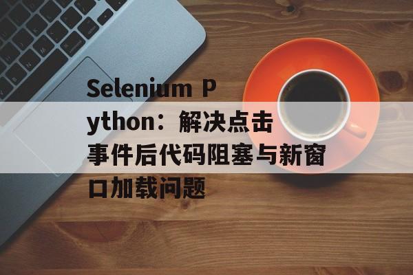 Selenium Python：解决点击事件后代码阻塞与新窗口加载问题-第2张图片-佛山资讯网