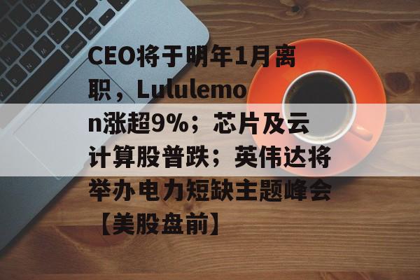 CEO将于明年1月离职,Lululemon涨超9%;芯片及云计算股普跌;英伟达将举办电力短缺主题峰会【美股盘前】-第1张图片-佛山资讯网 CEO将于明年1月离职,Lululemon涨超9%;芯片及云计算股普跌;英伟达将举办电力短缺主题峰会【美股盘前】-第1张图片-佛山资讯网