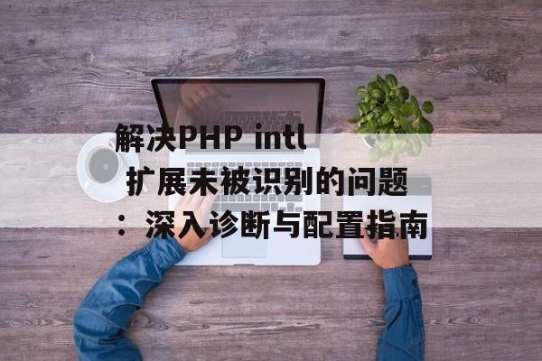 解决PHP intl 扩展未被识别的问题:深入诊断与配置指南-第2张图片-佛山资讯网 解决PHP intl 扩展未被识别的问题:深入诊断与配置指南-第2张图片-佛山资讯网