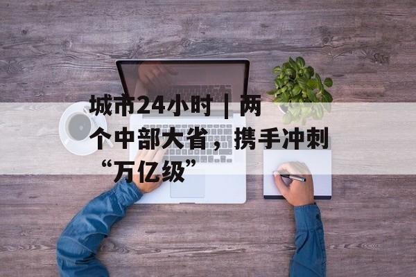 城市24小时 | 两个中部大省,携手冲刺“万亿级”-第1张图片-佛山资讯网 城市24小时 | 两个中部大省,携手冲刺“万亿级”-第1张图片-佛山资讯网