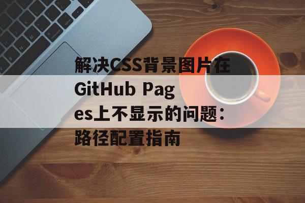 解决CSS背景图片在GitHub Pages上不显示的问题:路径配置指南-第2张图片-佛山资讯网 解决CSS背景图片在GitHub Pages上不显示的问题:路径配置指南-第2张图片-佛山资讯网