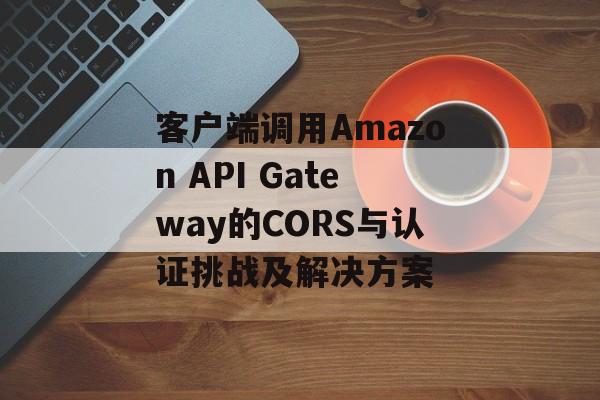 客户端调用Amazon API Gateway的CORS与认证挑战及解决方案-第2张图片-佛山资讯网