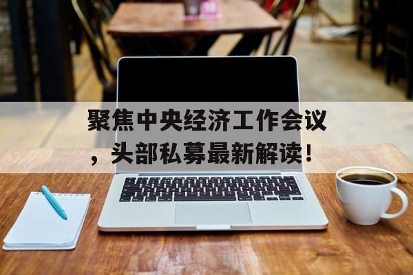 聚焦中央经济工作会议,头部私募最新解读!-第1张图片-佛山资讯网 聚焦中央经济工作会议,头部私募最新解读!-第1张图片-佛山资讯网