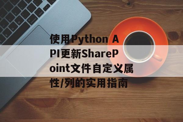 使用Python API更新SharePoint文件自定义属性/列的实用指南-第2张图片-佛山资讯网 使用Python API更新SharePoint文件自定义属性/列的实用指南-第2张图片-佛山资讯网