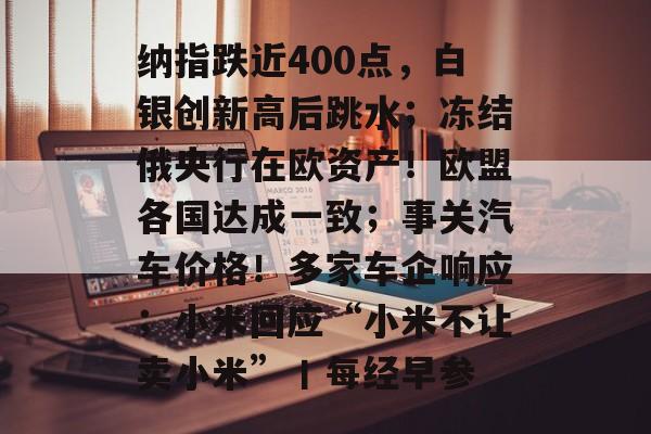 纳指跌近400点,白银创新高后跳水;冻结俄央行在欧资产!欧盟各国达成一致;事关汽车价格!多家车企响应;小米回应“小米不让卖小米”丨每经早参-第1张图片-佛山资讯网 纳指跌近400点,白银创新高后跳水;冻结俄央行在欧资产!欧盟各国达成一致;事关汽车价格!多家车企响应;小米回应“小米不让卖小米”丨每经早参-第1张图片-佛山资讯网
