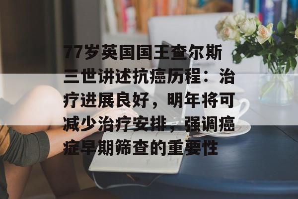77岁英国国王查尔斯三世讲述抗癌历程:治疗进展良好,明年将可减少治疗安排,强调癌症早期筛查的重要性-第1张图片-佛山资讯网 77岁英国国王查尔斯三世讲述抗癌历程:治疗进展良好,明年将可减少治疗安排,强调癌症早期筛查的重要性-第1张图片-佛山资讯网