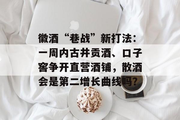 徽酒“巷战”新打法：一周内古井贡酒、口子窖争开直营酒铺，散酒会是第二增长曲线吗？-第1张图片-佛山资讯网