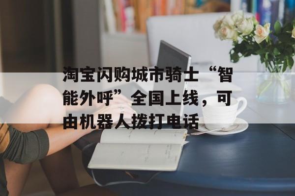 淘宝闪购城市骑士“智能外呼”全国上线，可由机器人拨打电话-第1张图片-佛山资讯网