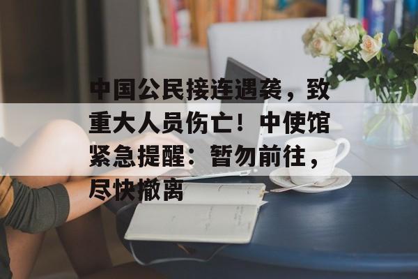 中国公民接连遇袭，致重大人员伤亡！中使馆紧急提醒：暂勿前往，尽快撤离-第1张图片-佛山资讯网