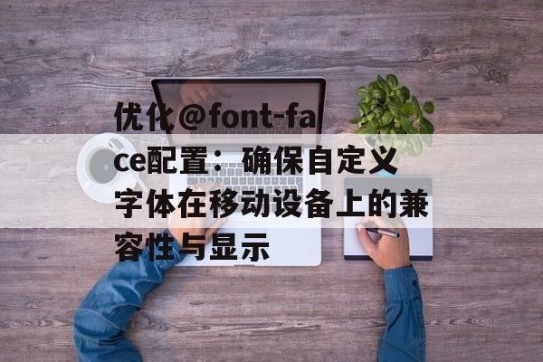 优化@font-face配置：确保自定义字体在移动设备上的兼容性与显示-第2张图片-佛山资讯网
