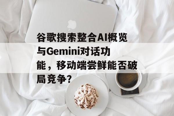 谷歌搜索整合AI概览与Gemini对话功能,移动端尝鲜能否破局竞争?-第1张图片-佛山资讯网 谷歌搜索整合AI概览与Gemini对话功能,移动端尝鲜能否破局竞争?-第1张图片-佛山资讯网
