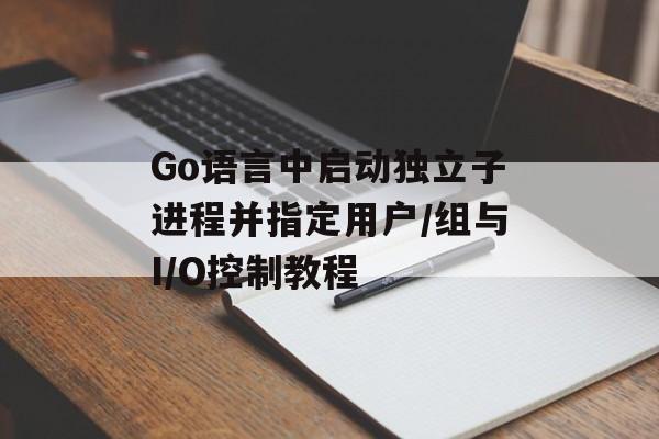 Go语言中启动独立子进程并指定用户/组与I/O控制教程-第2张图片-佛山资讯网 Go语言中启动独立子进程并指定用户/组与I/O控制教程-第2张图片-佛山资讯网