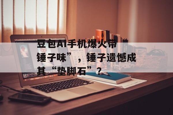 豆包AI手机爆火带“锤子味”,锤子遗憾成其“垫脚石”?-第1张图片-佛山资讯网 豆包AI手机爆火带“锤子味”,锤子遗憾成其“垫脚石”?-第1张图片-佛山资讯网