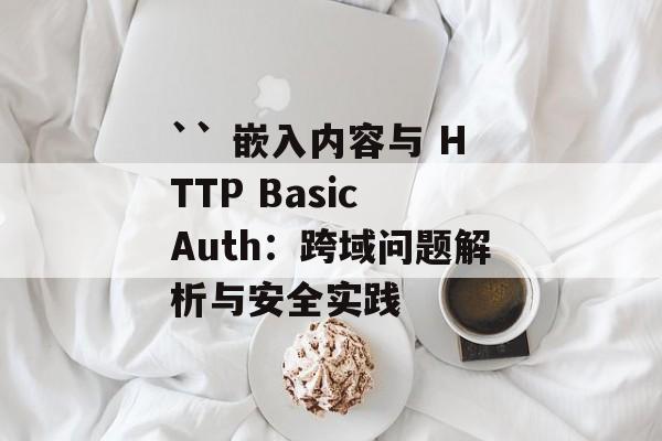 `` 嵌入内容与 HTTP Basic Auth:跨域问题解析与安全实践-第2张图片-佛山资讯网 `` 嵌入内容与 HTTP Basic Auth:跨域问题解析与安全实践-第2张图片-佛山资讯网
