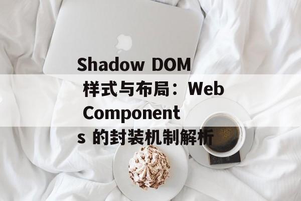 Shadow DOM 样式与布局:Web Components 的封装机制解析-第2张图片-佛山资讯网 Shadow DOM 样式与布局:Web Components 的封装机制解析-第2张图片-佛山资讯网