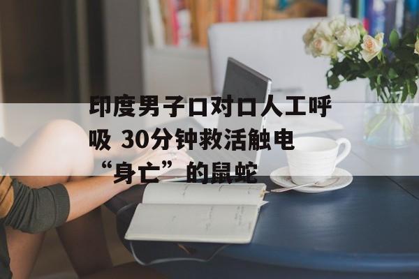 印度男子口对口人工呼吸 30分钟救活触电“身亡”的鼠蛇-第1张图片-佛山资讯网
