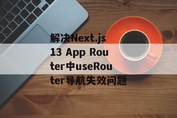 解决Next.js 13 App Router中useRouter导航失效问题-第2张图片-佛山资讯网