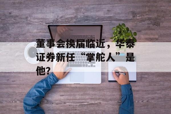 董事会换届临近,华泰证券新任“掌舵人”是他?-第1张图片-佛山资讯网 董事会换届临近,华泰证券新任“掌舵人”是他?-第1张图片-佛山资讯网
