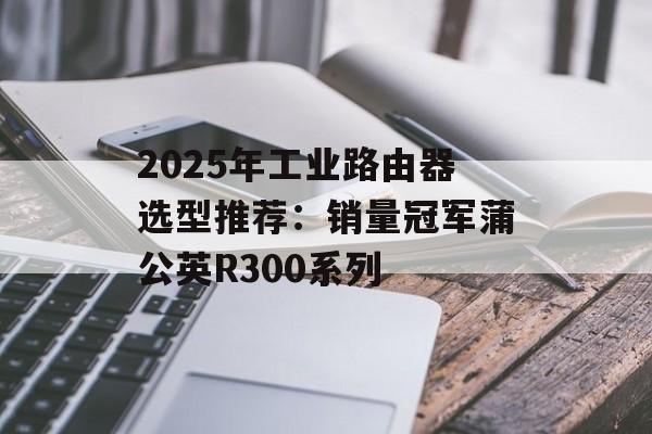 2025年工业路由器选型推荐:销量冠军蒲公英R300系列-第1张图片-佛山资讯网 2025年工业路由器选型推荐:销量冠军蒲公英R300系列-第1张图片-佛山资讯网