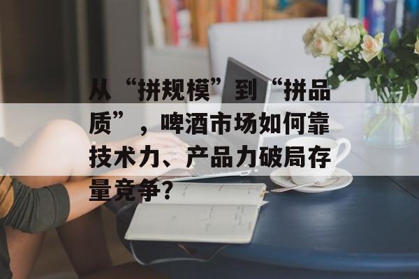 从“拼规模”到“拼品质”,啤酒市场如何靠技术力、产品力破局存量竞争?-第1张图片-佛山资讯网 从“拼规模”到“拼品质”,啤酒市场如何靠技术力、产品力破局存量竞争?-第1张图片-佛山资讯网