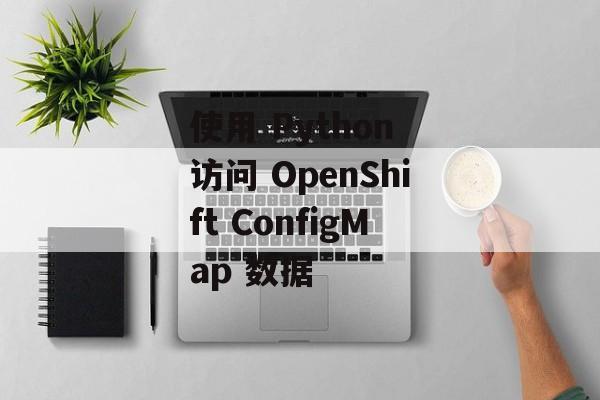 使用 Python 访问 OpenShift ConfigMap 数据-第2张图片-佛山资讯网