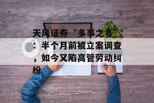 天风证券“多事之冬”:半个月前被立案调查,如今又陷高管劳动纠纷-第1张图片-佛山资讯网 天风证券“多事之冬”:半个月前被立案调查,如今又陷高管劳动纠纷-第1张图片-佛山资讯网
