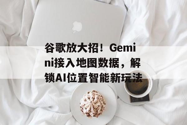 谷歌放大招！Gemini接入地图数据，解锁AI位置智能新玩法-第1张图片-佛山资讯网