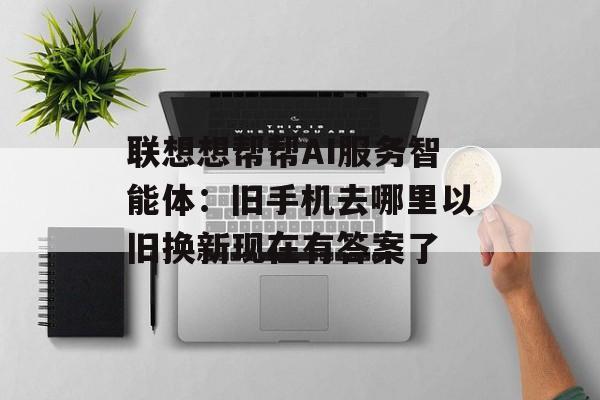 联想想帮帮AI服务智能体:旧手机去哪里以旧换新现在有答案了-第1张图片-佛山资讯网 联想想帮帮AI服务智能体:旧手机去哪里以旧换新现在有答案了-第1张图片-佛山资讯网
