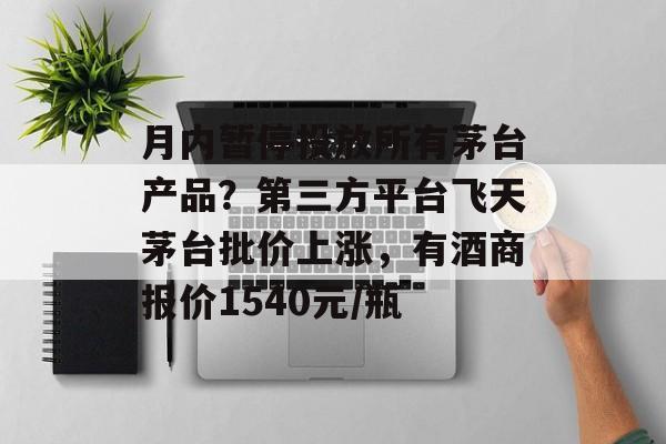 月内暂停投放所有茅台产品？第三方平台飞天茅台批价上涨，有酒商报价1540元/瓶-第1张图片-佛山资讯网