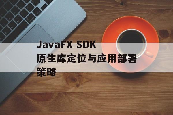 JavaFX SDK原生库定位与应用部署策略-第2张图片-佛山资讯网