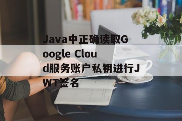 Java中正确读取Google Cloud服务账户私钥进行JWT签名-第2张图片-佛山资讯网