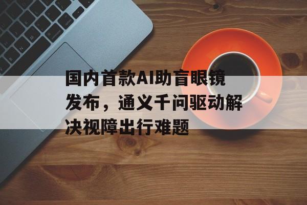 国内首款AI助盲眼镜发布,通义千问驱动解决视障出行难题-第1张图片-佛山资讯网 国内首款AI助盲眼镜发布,通义千问驱动解决视障出行难题-第1张图片-佛山资讯网