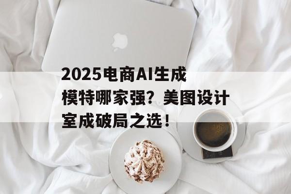2025电商AI生成模特哪家强?美图设计室成破局之选!-第1张图片-佛山资讯网 2025电商AI生成模特哪家强?美图设计室成破局之选!-第1张图片-佛山资讯网
